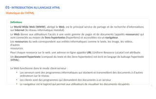 01- INTRODUCTION AU LANGAGE HTML
3
Historique de l’HTML
Définitions
Le World Wide Web (WWW), abrégé le Web, est le principal service de partage et de recherche d'informations
sur Internet (le réseau informatique mondial).
Le Web donne aux utilisateurs l’accès à une vaste gamme de pages et de documents (appelés ressources) qui
sont connectés au moyen de liens hypertextes (hyperliens) et accessibles via un navigateur.
Les ressources du web correspondent aux entités informatiques comme le texte, les image, les vidéos,
d’autres
ressources.
Pour chaque ressource sur le web, une adresse en ligne appelée URL (Uniform Resource Locator) est attribuée.
Un document hypertexte (composé du texte et des liens hypertextes) est écrit en langage de balisage hypertexte
(HTML).
Le Web fonctionne dans le mode client-serveur :
• Les serveurs sont des programmes informatiques qui stockent et transmettent des documents à d'autres
ordinateurs sur le réseau
• Les clients sont des programmes qui demandent des documents à un serveur
• Le navigateur est le logiciel qui permet aux utilisateurs de visualiser les documents récupérés
 