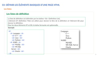 La liste de définition est délimitée par les balises <DL> (Definition List),
L'élément DT (Definition Title) est utilisé pour donner le titre de la définition et l'élément DD pour
donner la définition.
Pour les deux éléments DT et DD, la balise fermante est optionnelle.
<dl>
<dt>Langages</dt>
<dd>C++</dd>
<dd>Java</dd>
<dd>Python</dd>
<dt>SGBD</dt>
<dd>MySQL</dd>
<dd>MS SQL
Server</dd>
<dd>Oracle</dd>
</dl>
Exemple
35
Les listes
Les listes de définition
03- DÉFINIR LES ÉLÉMENTS BASIQUES D’UNE PAGE HTML
 