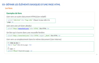 Lien vers une url (Lien absolu)
38
Un lien qui s'ouvre dans une nouvelle fenêtre
Lien vers un emplacement dans le même document (Lien interne)
<a href="https://www.html.com/" title="HTML">Site HTML</a>
<a href="https ://www.html,com/" title="HTML" target="_blank">Site HTML</a>
<a href="cible.html" title="Page cible">Cliquer ici pour aller à la
page</a>
<!– Cible du lien-->
<h1 id="haut">titre de la page </h1>
…
<!– Lien -->
<a href="#haut">haut de la page </a>
Les liens
Exemples de liens
Lien vers un autre document HTML(Lien relatif)
03- DÉFINIR LES ÉLÉMENTS BASIQUES D’UNE PAGE HTML
 