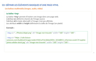 03- DÉFINIR LES ÉLÉMENTS BASIQUES D’UNE PAGE HTML
41
Les balises multimédia (images, audio, vidéo)
La balise <img>
La balise <img> permet d’insérer une image dans une page web.
L’attribut src définit le chemin de l'image source
l’attribut alt le texte alternatif si l'image n'est pas affichée.
Les attributs width et height définissent la taille de l’image (en pixels)
Exemple :
<img src="../Photos/ofppt.png" alt="Image non trouvée" width="160" height="100">
<img src="https ://cdn.futura-
sciences.com/buildsv6/images/wide1920/a/f/6/af6da50f25_50168813_6-formes-covid-19-sophie-
james-adobe-stock.jpg" alt="Image non trouvée" width="160" height="100">
 