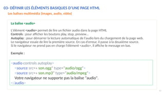 <audio controls autoplay>
<source src=« son.ogg" type="audio/ogg">
<source src=« son.mp3" type="audio/mpeg">
Votre navigateur ne supporte pas la balise "audio".
</audio>
43
Les balises multimédia (images, audio, vidéo)
La balise <audio>
L'élément <audio> permet de lire un fichier audio dans la page HTML
Controls : pour afficher les boutons play, stop, preview…
Autoplay : pour démarrer la lecture automatique de l'audio lors du chargement de la page web.
Le navigateur essaie de lire la première source. En cas d'erreur, il passe à la deuxième source.
Si le navigateur ne prend pas en charge l'élément <audio>, il affiche le message en bas.
Exemple :
03- DÉFINIR LES ÉLÉMENTS BASIQUES D’UNE PAGE HTML
 