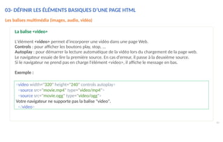 <video width="320" height="240" controls autoplay>
<source src="movie.mp4" type="video/mp4">
<source src="movie.ogg" type="video/ogg">
Votre navigateur ne supporte pas la balise "video".
</video>
44
Les balises multimédia (images, audio, vidéo)
La balise <video>
L'élément <video> permet d'incorporer une vidéo dans une page Web.
Controls : pour afficher les boutons play, stop, …
Autoplay : pour démarrer la lecture automatique de la vidéo lors du chargement de la page web.
Le navigateur essaie de lire la première source. En cas d'erreur, il passe à la deuxième source.
Si le navigateur ne prend pas en charge l'élément <video>, il affiche le message en bas.
Exemple :
03- DÉFINIR LES ÉLÉMENTS BASIQUES D’UNE PAGE HTML
 