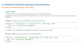 Ici, l'attribut « alt » apparaitra si le navigateur ne prend pas en charge la balise d'objet.
Exemple 2 : intégrer un document PDF dans un document HTML
46
La balise <object>
L'élément <object> est une solution polyvalente pour inclure des objets génériques.
Cet élément permet aux auteurs HTML de spécifier tout ce qui est requis par un objet pour sa présentation par un agent
utilisateur.
Exemple 1 : intégrer un document HTML dans un autre document HTML
<object data = "data/test.html" type = "text/html" width = "300" height = "200">
alt : <a href = "data/test.html">test.html</a>
</object>
<object data = "data/test.pdf" type = "application/pdf" width = "300" height = "200">
alt : <a href = "data/test.pdf">test.pdf</a>
</object>
03- DÉFINIR LES ÉLÉMENTS BASIQUES D’UNE PAGE HTML
Les balises multimédia (images, audio, vidéo)
 