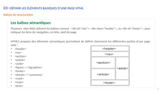 Balises de structuration
Les balises sémantiques
Plusieurs sites Web utilisent les balises comme : <div id="nav">, <div class="header">, ou <div id="footer">, pour
indiquer les liens de navigation, en-tête, pied de page.
HTML5 propose des éléments sémantiques permettant de définir clairement les différentes parties d'une page
web :
• <header>
• <nav>
• <section>
• <article>
• <aside>
• <figure> / <figcaption>
• <footer>
• <details> / <summary>
• <mark>
• <main>
• <time>
61
03- DÉFINIR LES ÉLÉMENTS BASIQUES D’UNE PAGE HTML
 