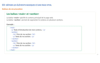 <main>
<p>Texte d'introduction de mon contenu.</p>
<section>
<h2>Titre de ma section</h2>
<p>Texte de ma section.</p>
</section>
<section>
<h2>Titre de ma section</h2>
<p>Texte de ma section.</p>
</section>
</main>
64
Balises de structuration
Les balises <main> et <section>
La balise <main> spécifie le contenu principal de la page web.
La balise <section> permet de segmenter le contenu en plusieurs sections.
Exemple :
03- DÉFINIR LES ÉLÉMENTS BASIQUES D’UNE PAGE HTML
 