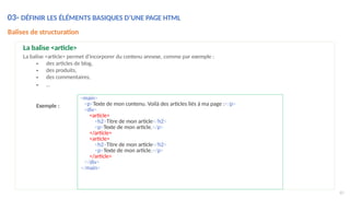 65
La balise <article>
La balise <article> permet d'incorporer du contenu annexe, comme par exemple :
• des articles de blog,
• des produits,
• des commentaires,
• …
Exemple :
<main>
<p>Texte de mon contenu. Voilà des articles liés à ma page :</p>
<div>
<article>
<h2>Titre de mon article</h2>
<p>Texte de mon article.</p>
</article>
<article>
<h2>Titre de mon article</h2>
<p>Texte de mon article.</p>
</article>
</div>
</main>
03- DÉFINIR LES ÉLÉMENTS BASIQUES D’UNE PAGE HTML
Balises de structuration
 
