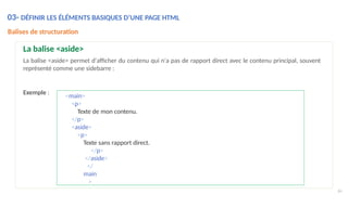 Exemple :
66
<main>
<p>
Texte de mon contenu.
</p>
<aside>
<p>
Texte sans rapport direct.
</p>
</aside>
</
main
>
Balises de structuration
La balise <aside>
La balise <aside> permet d'afficher du contenu qui n'a pas de rapport direct avec le contenu principal, souvent
représenté comme une sidebarre :
03- DÉFINIR LES ÉLÉMENTS BASIQUES D’UNE PAGE HTML
 