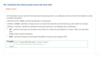 04- INTÉGRER DES FORMULAIRES DANS UNE PAGE WEB
68
Balise <form>
Un formulaire est une section d'un document web qui permet à un utilisateur de fournir des informations via des
contrôles interactifs
L'élément HTML <form> permet de déclarer un formulaire
L'attribut "action" spécifie la ressource qui va recevoir les données du formulaire pour les traiter (un script).
L'attribut "method" spécifie la méthode d'envoi des données. On distingue deux méthodes :
• GET : permet d'envoyer les données sous forme de chaine de paramètres à travers l'URL. Les données
sont
visibles dans la barre d'adresse.
• POST : permet d'envoyer les données (invisibles) à travers une requête HTTP.
Exemple :
<form action="authentification.php" method="post">
<!-- Ici on insère les éléments du formulaire-->
</form>
 