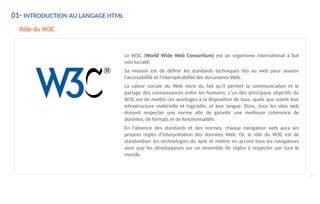 01- INTRODUCTION AU LANGAGE HTML
Rôle du W3C
Le W3C (World Wide Web Consortium) est un organisme international à but
non lucratif.
Sa mission est de définir les standards techniques liés au web pour assurer
l'accessibilité et l'interopérabilité des documents Web.
La valeur sociale du Web vient du fait qu'il permet la communication et le
partage des connaissances entre les humains. L'un des principaux objectifs du
W3C est de mettre ces avantages à la disposition de tous, quels que soient leur
infrastructure matérielle et logicielle, et leur langue. Donc, tous les sites web
doivent respecter une norme afin de garantir une meilleure cohérence de
données, de formats et de fonctionnalités.
En l’absence des standards et des normes, chaque navigateur web aura ses
propres règles d'interprétation des données Web. Or, le rôle du W3C est de
standardiser les technologies du web et mettre en accord tous les navigateurs
ainsi que les développeurs sur un ensemble de règles à respecter par tout le
monde.
7
 