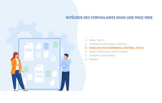 1. Balise <form>
2. Champs de saisie (Input, TextArea)
3. Balises de choix (RadioButton, CheckBox, Select)
4. Balises HTML5 pour les formulaires
5. Validation automatique
6. Boutons
INTÉGRER DES FORMULAIRES DANS UNE PAGE WEB
 