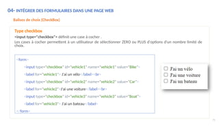 04- INTÉGRER DES FORMULAIRES DANS UNE PAGE WEB
Balises de choix (CheckBox)
Type checkbox
<input type="checkbox"> définit une case à cocher .
Les cases à cocher permettent à un utilisateur de sélectionner ZERO ou PLUS d'options d'un nombre limité de
choix.
<form>
<input type="checkbox" id="vehicle1" name="vehicle1" value="Bike">
<label for="vehicle1"> J'ai un vélo</label><br>
<input type="checkbox" id="vehicle2" name="vehicle2" value="Car">
<label for="vehicle2">J'ai une voiture</label><br>
<input type="checkbox" id="vehicle3" name="vehicle3" value="Boat">
<label for="vehicle3"> J'ai un bateau</label>
</form>
75
 
