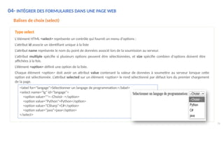 04- INTÉGRER DES FORMULAIRES DANS UNE PAGE WEB
Balises de choix (select)
Type select
L'élément HTML <select> représente un contrôle qui fournit un menu d'options :
L’attribut id associe un identifiant unique à la liste
L’attribut name représente le nom du point de données associé lors de la soumission au serveur.
L’attribut multiple spécifie si plusieurs options peuvent être sélectionnées, et size spécifie combien d'options doivent être
affichées à la fois.
L’élément <option> définit une option de la liste.
Chaque élément <option> doit avoir un attribut value contenant la valeur de données à soumettre au serveur lorsque cette
option est sélectionnée. L’attribut selected sur un élément <option> le rend sélectionné par défaut lors du premier chargement
de la page.
<label for="langage">Sélectionner un langage de programmation:</label>
<select name="lg" id="langage">
<option value="">--Choisir -</option>
<option value="Python">Python</option>
<option value="CSharp">C#</option>
<option value="java">java</option>
</select>
76
 