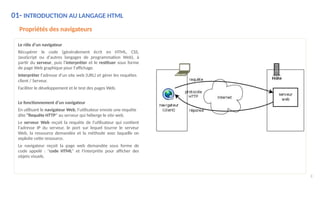 01- INTRODUCTION AU LANGAGE HTML
Propriétés des navigateurs
Le rôle d’un navigateur
Récupérer le code (généralement écrit en HTML, CSS,
JavaScript ou d'autres langages de programmation Web), à
partir du serveur, puis l’interpréter et le restituer sous forme
de page Web graphique pour l'affichage.
Interpréter l'adresse d'un site web (URL) et gérer les requêtes
client / Serveur.
Faciliter le développement et le test des pages Web.
Le fonctionnement d’un navigateur
En utilisant le navigateur Web, l'utilisateur envoie une requête
dite "Requête HTTP" au serveur qui héberge le site web.
Le serveur Web reçoit la requête de l'utilisateur qui contient
l'adresse IP du serveur, le port sur lequel tourne le serveur
Web, la ressource demandée et la méthode avec laquelle on
exploite cette ressource.
Le navigateur reçoit la page web demandée sous forme de
code appelé : "code HTML" et l'interprète pour afficher des
objets visuels.
8
 