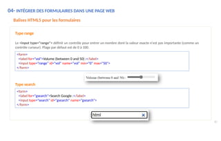 Type search
<form>
<label for="gsearch">Search Google :</label>
<input type="search" id="gsearch" name="gsearch">
</form>
Balises HTML5 pour les formulaires
Type range
Le <input type="range"> définit un contrôle pour entrer un nombre dont la valeur exacte n'est pas importante (comme un
contrôle curseur). Plage par défaut est de 0 à 100.
<form>
<label for="vol">Volume (between 0 and 50) :</label>
<input type="range" id="vol" name="vol" min="0" max="50">
</form>
04- INTÉGRER DES FORMULAIRES DANS UNE PAGE WEB
82
 