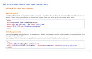 04- INTÉGRER DES FORMULAIRES DANS UNE PAGE WEB
85
Balises HTML5 pour les formulaires
L'attribut pattern
L'attribut pattern spécifie une expression régulière par rapport à laquelle la valeur du champ de saisie est vérifiée lorsque le formulaire est
soumis. L'attribut pattern fonctionne avec les types d'entrée suivants : texte, date, recherche, URL, tél, e-mail et mot de passe.
<form>
<label for="country_code">Country code :</label>
<input type="text" id="country_code" name="country_code"
pattern="[A-Za-z]{3}" title="Three letter country code">
</form>
L'attribut placeholder
L'attribut placeholder spécifie brièvement un indice qui décrit la valeur attendue d'un champ de saisie (une valeur d'échantillon ou une brève
description du format attendu).
L'attribut placeholder fonctionne avec les types d'entrée suivants : texte, recherche, URL, tél, e-mail et mot de passe.
<form>
<label for="phone">Enter a phone number :</label>
<input type="tel" id="phone" name="phone" placeholder="123-45-678« pattern="[0-9]{3}-[0-9]{2}-[0-9]{3}">
</form>
 