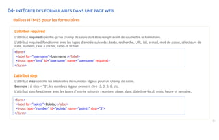 04- INTÉGRER DES FORMULAIRES DANS UNE PAGE WEB
86
Balises HTML5 pour les formulaires
L'attribut required
L'attribut required spécifie qu'un champ de saisie doit être rempli avant de soumettre le formulaire.
L'attribut required fonctionne avec les types d'entrée suivants : texte, recherche, URL, tél, e-mail, mot de passe, sélecteurs de
date, numéro, case à cocher, radio et fichier.
<form>
<label for="username">Username :</label>
<input type="text" id="username" name="username" required>
</form>
L'attribut step
L'attribut step spécifie les intervalles de numéros légaux pour un champ de saisie.
Exemple : si step = "3", les nombres légaux peuvent être -3, 0, 3, 6, etc.
L'attribut step fonctionne avec les types d'entrée suivants : nombre, plage, date, datetime-local, mois, heure et semaine.
<form>
<label for="points">Points :</label>
<input type="number" id="points" name="points" step="3">
</form>
 