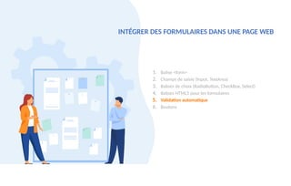 1. Balise <form>
2. Champs de saisie (Input, TextArea)
3. Balises de choix (RadioButton, CheckBox, Select)
4. Balises HTML5 pour les formulaires
5. Validation automatique
6. Boutons
INTÉGRER DES FORMULAIRES DANS UNE PAGE WEB
 