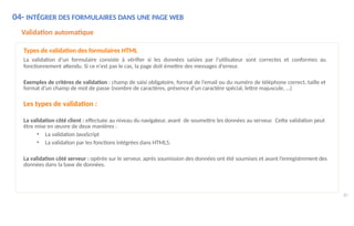 04- INTÉGRER DES FORMULAIRES DANS UNE PAGE WEB
89
Validation automatique
Types de validation des formulaires HTML
La validation d’un formulaire consiste à vérifier si les données saisies par l’utilisateur sont correctes et conformes au
fonctionnement attendu. Si ce n'est pas le cas, la page doit émettre des messages d'erreur.
Exemples de critères de validation : champ de saisi obligatoire, format de l’email ou du numéro de téléphone correct, taille et
format d’un champ de mot de passe (nombre de caractères, présence d’un caractère spécial, lettre majuscule, …)
Les types de validation :
La validation côté client : effectuée au niveau du navigateur, avant de soumettre les données au serveur. Cette validation peut
être mise en œuvre de deux manières :
• La validation JavaScript
• La validation par les fonctions intégrées dans HTML5.
La validation côté serveur : opérée sur le serveur, après soumission des données ont été soumises et avant l’enregistrement des
données dans la base de données.
 