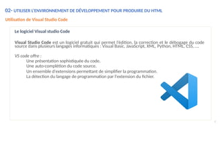 02- UTILISER L’ENVIRONNEMENT DE DÉVELOPPEMENT POUR PRODUIRE DU HTML
Utilisation de Visual Studio Code
Le logiciel Visual studio Code
Visual Studio Code est un logiciel gratuit qui permet l’édition, la correction et le débogage du code
source dans plusieurs langages informatiques : Visual Basic, JavaScript, XML, Python, HTML, CSS, ….
VS code offre :
Une présentation sophistiquée du code.
Une auto-complétion du code source.
Un ensemble d'extensions permettant de simplifier la programmation.
La détection du langage de programmation par l'extension du fichier.
9
 