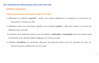 04- INTÉGRER DES FORMULAIRES DANS UNE PAGE WEB
90
Validation automatique
Validation des formulaires par les fonctions intégrées dans HTML5
1.Utilisation de l’attribut required : rendre une entrée obligatoire et empêcher la soumission du
formulaire si l’entrée est vide.
2.Validation selon une expression régulière avec l’attribut pattern : utile pour valider le numéro de
téléphone par exemple
3.Limitation de la taille des entrées avec les attributs minlength et maxlength (pour les champs input
et textarea) et les attributs min et max pour le champ number
4.L’attribut Novalidate du formulaire (lorsqu'il est présent) précise que les données du form ne
doivent pas être validées lors de son envoi
 