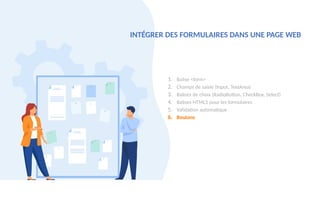 1. Balise <form>
2. Champs de saisie (Input, TextArea)
3. Balises de choix (RadioButton, CheckBox, Select)
4. Balises HTML5 pour les formulaires
5. Validation automatique
6. Boutons
INTÉGRER DES FORMULAIRES DANS UNE PAGE WEB
 