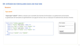 04- INTÉGRER DES FORMULAIRES DANS UNE PAGE WEB
Boutons
Type submit
<input type="submit"> définit un bouton pour soumettre des données de formulaire à un gestionnaire de formulaire.
Le gestionnaire de formulaires est généralement une page de serveur avec un script pour le traitement des données d'entrée.
<form action="/action_page.php">
<label for="fname">First name :</label><br>
<input type="text" id="fname" name="fname"><br>
<label for="lname">Last name :</label><br>
<input type="text" id="lname" name="lname"><br>
<br>
<input type="submit" value="Submit">
</form>
92
 