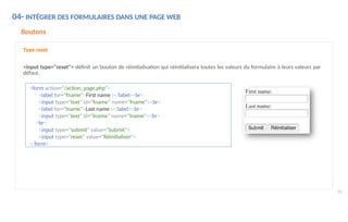 <form action="/action_page.php">
<label for="fname">First name :</label><br>
<input type="text" id="fname" name="fname"><br>
<label for="lname">Last name :</label><br>
<input type="text" id="lname" name="lname"><br>
<br>
<input type="submit" value="Submit">
<input type="reset" value="Réinitialiser">
</form>
04- INTÉGRER DES FORMULAIRES DANS UNE PAGE WEB
93
Boutons
Type reset
<input type="reset"> définit un bouton de réinitialisation qui réinitialisera toutes les valeurs du formulaire à leurs valeurs par
défaut.
 