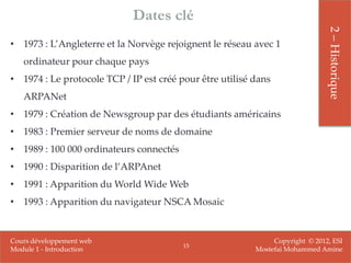 Dates clé




                                                                               2 – Historique
• 1973 : L’Angleterre et la Norvège rejoignent le réseau avec 1
   ordinateur pour chaque pays
• 1974 : Le protocole TCP / IP est créé pour être utilisé dans
   ARPANet
• 1979 : Création de Newsgroup par des étudiants américains
• 1983 : Premier serveur de noms de domaine
• 1989 : 100 000 ordinateurs connectés
• 1990 : Disparition de l’ARPAnet
• 1991 : Apparition du World Wide Web
• 1993 : Apparition du navigateur NSCA Mosaic


Cours développement web                                        Copyright © 2012, ESI
                                         15
Module 1 - Introduction                                   Mostefai Mohammed Amine
 