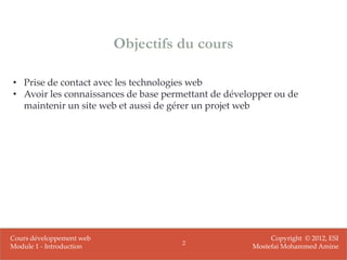 Objectifs du cours

• Prise de contact avec les technologies web
• Avoir les connaissances de base permettant de développer ou de
  maintenir un site web et aussi de gérer un projet web




Cours développement web                                   Copyright © 2012, ESI
                                      2
Module 1 - Introduction                              Mostefai Mohammed Amine
 