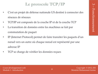 Le protocole TCP/IP




                                                                               3 – Fonctionnement
•   C’est un projet de défense nationale US destiné à connecter des
    réseaux de réseaux
•   TCP/IP est composée de la couche IP et de la couche TCP
•   La transition de données entre les machines se fait par
    commutation de paquet
•   IP (Internet Protocol) permet de faire transiter les paquets d’un
    nœud vers un autre où chaque nœud est représenté par une
    adresse IP
•   TCP se charge de vérifier les données reçues




Cours développement web                                        Copyright © 2012, ESI
                                         20
Module 1 - Introduction                                   Mostefai Mohammed Amine
 