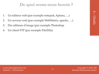 De quoi avons-nous besoin ?




                                                                            4 – Outils
1.   Un éditeur web (par exemple notepad, Aptana, …)
2.   Un serveur web (par exemple WebMatrix, apache, …)
3.   Des éditeurs d’image (par exemple Photoshop
4.   Un client FTP (par exemple FileZilla)




Cours développement web                                     Copyright © 2012, ESI
                                         25
Module 1 - Introduction                                Mostefai Mohammed Amine
 