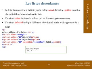 Les listes déroulantes




                                                                                        7 – Les formulaires
• La liste déroulante est définie par la balise select, la balise option quant-à-
  elle définit les éléments de cette liste
• L’attribut value indique la valeur qui va être envoyée au serveur
• L’attribut selected indique l’élément sélectionné après le chargement de la
  page
<p>
Votre wilaya d'origine:<br />
<select name="wilaya">
<option value="16">Alger</option>
<option value="17">Djelfa</option>
<option value="18" selected="selected">Jijel</option>
</select>
</p>




Cours développement web                                                      Copyright © 2012
                                               100
Module 2 – Le Langage HTML                                         Mostefai Mohammed Amine
 