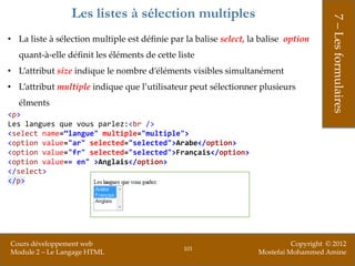 Les listes à sélection multiples




                                                                                         7 – Les formulaires
• La liste à sélection multiple est définie par la balise select, la balise option
   quant-à-elle définit les éléments de cette liste
• L’attribut size indique le nombre d’éléments visibles simultanément
• L’attribut multiple indique que l’utilisateur peut sélectionner plusieurs
   élments
<p>
Les langues que vous parlez:<br />
<select name=“langue" multiple="multiple">
<option value="ar" selected="selected">Arabe</option>
<option value="fr" selected="selected">Français</option>
<option value=« en" >Anglais</option>
</select>
</p>




Cours développement web                                                       Copyright © 2012
                                                101
Module 2 – Le Langage HTML                                          Mostefai Mohammed Amine
 