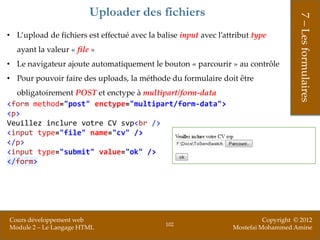 Uploader des fichiers




                                                                                        7 – Les formulaires
• L’upload de fichiers est effectué avec la balise input avec l’attribut type
  ayant la valeur « file »
• Le navigateur ajoute automatiquement le bouton « parcourir » au contrôle
• Pour pouvoir faire des uploads, la méthode du formulaire doit être
  obligatoirement POST et enctype à multipart/form-data
<form method="post" enctype="multipart/form-data">
<p>
Veuillez inclure votre CV svp<br />
<input type="file" name="cv" />
</p>
<input type="submit" value="ok" />
</form>




Cours développement web                                                      Copyright © 2012
                                               102
Module 2 – Le Langage HTML                                         Mostefai Mohammed Amine
 