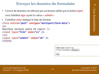 Envoyer les données du formulaire




                                                                                     7 – Les formulaires
• L’envoi de données est effectué par un bouton défini par la balise input
  avec l’attribut type ayant la valeur « submit »
• L’attribut value indique le titre du bouton
<form method="post" enctype="multipart/form-data">
<p>
Veuillez inclure votre CV svp<br />
<input type="file" name="cv" />
</p>
<input type="submit" value="ok" />
</form>




Cours développement web                                                   Copyright © 2012
                                              103
Module 2 – Le Langage HTML                                      Mostefai Mohammed Amine
 