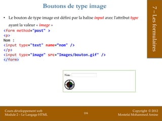 Boutons de type image




                                                                                      7 – Les formulaires
• Le bouton de type image est défini par la balise input avec l’attribut type
  ayant la valeur « image »
<form method="post" >
<p>
Nom :
<input type="text" name=“nom" />
</p>
<input type="image" src="Images/bouton.gif" />
</form>




Cours développement web                                                    Copyright © 2012
                                             104
Module 2 – Le Langage HTML                                       Mostefai Mohammed Amine
 