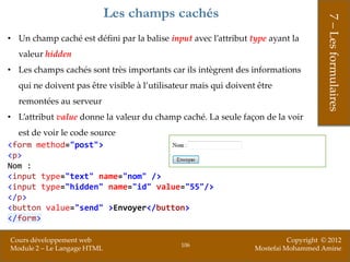 Les champs cachés




                                                                                       7 – Les formulaires
• Un champ caché est défini par la balise input avec l’attribut type ayant la
  valeur hidden
• Les champs cachés sont très importants car ils intègrent des informations
  qui ne doivent pas être visible à l’utilisateur mais qui doivent être
  remontées au serveur
• L’attribut value donne la valeur du champ caché. La seule façon de la voir
  est de voir le code source
<form method="post">
<p>
Nom :
<input type="text" name="nom" />
<input type="hidden" name="id" value="55"/>
</p>
<button value="send" >Envoyer</button>
</form>

Cours développement web                                                     Copyright © 2012
                                              106
Module 2 – Le Langage HTML                                        Mostefai Mohammed Amine
 