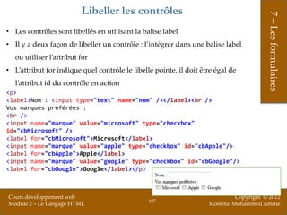 Libeller les contrôles




                                                                                         7 – Les formulaires
• Les contrôles sont libellés en utilisant la balise label
• Il y a deux façon de libeller un contrôle : l’intégrer dans une balise label
   ou utiliser l’attribut for
• L’attribut for indique quel contrôle le libellé pointe, il doit être égal de
   l’attribut id du contrôle en action
<p>
<label>Nom : <input type="text" name="nom" /></label><br />
Vos marques préférées :
<br />
<input name="marque" value="microsoft" type="checkbox"
id="cbMicrosoft" />
<label for="cbMicrosoft">Microsoft</label>
<input name="marque" value="apple" type="checkbox" id="cbApple"/>
<label for="cbApple">Apple</label>
<input name="marque" value="google" type="checkbox" id="cbGoogle"/>
<label for="cbGoogle">Google</label></p>



Cours développement web                                                       Copyright © 2012
                                                107
Module 2 – Le Langage HTML                                          Mostefai Mohammed Amine
 
