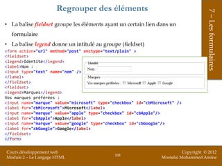 Regrouper des éléments




                                                                                      7 – Les formulaires
• La balise fieldset groupe les éléments ayant un certain lien dans un
  formulaire
• La balise legend donne un intitulé au groupe (fieldset)
<form action="url" method="post" enctype="text/plain" >
<fieldset>
<legend>Identité</legend>
<label>Nom :
<input type="text" name="nom" />
</label>
</fieldset>
<fieldset>
<legend>Marques</legend>
Vos marques préférées :
<input name="marque" value="microsoft" type="checkbox" id="cbMicrosoft" />
<label for="cbMicrosoft">Microsoft</label>
<input name="marque" value="apple" type="checkbox" id="cbApple"/>
<label for="cbApple">Apple</label>
<input name="marque" value="google" type="checkbox" id="cbGoogle"/>
<label for="cbGoogle">Google</label>
</fieldset>
</form>


Cours développement web                                                    Copyright © 2012
                                              108
Module 2 – Le Langage HTML                                       Mostefai Mohammed Amine
 