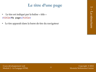 Le titre d’une page




                                                                              1 – La structure
• Le tire est indiqué par la balise « title »
<title>Ma page</title>

• Le tire apparaît dans la barre de tire du navigateur




Cours développement web                                            Copyright © 2012
                                                11
Module 2 – Le Langage HTML                               Mostefai Mohammed Amine
 