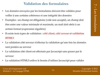 Validation des formulaires




                                                                                         7 – Les formulaires
• Les données envoyées par les formulaires doivent être validées pour
   veiller à une certaine cohérence et une intégrité des données
• Exemples : un champ est obligatoire (vide non accepté), un champ doit
   être entre une valeur minimale et maximale, un mail doit obéir à un
   certain format (expression régulière)
• Il existe trois types de validation : côté client, côté serveur et validation
   HTML5
• La validation côté serveur n’effectue la validation qu’une fois les données
   sont postées au serveur
• La validation côté client est effectuée par Javascript sans passer par le
   serveur
• La validation HTML5 enlève le besoin d’utiliser Javascript pour valider


Cours développement web                                                       Copyright © 2012
                                               110
Module 2 – Le Langage HTML                                          Mostefai Mohammed Amine
 