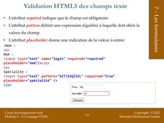 Validation HTML5 des champs texte




                                                                                       7 – Les formulaires
• L’attribut required indique que le champ est obligatoire
• L’attribut pattern définit une expression régulière à laquelle doit obéir la
  valeur du champ
• L’attribut placeholder donne une indication de la valeur à entrer
<Nom :
<p>
Nom :
<input type="text" name="login" required="required"
placeholder="nom"/></p>
<p>
Spécialité :
<input type="text" pattern="SIT|SIQ|SIL" required="true"
placeholder="spécialité" />
</p>




Cours développement web                                                     Copyright © 2012
                                              112
Module 2 – Le Langage HTML                                        Mostefai Mohammed Amine
 