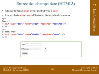 Entrée des champs date (HTML5)




                                                                                        7 – Les formulaires
• Utiliser la balise input avec l’attribut type à date
• Les attributs min et max définissent l’intervalle de la valeur
<p>
Nom :
<input type="text" name="login" required="required"/>
</p>
<p>
D.Naissance :
<input type="date" name="dnaiss" required="true" />
</p>




Cours développement web                                                      Copyright © 2012
                                               114
Module 2 – Le Langage HTML                                         Mostefai Mohammed Amine
 