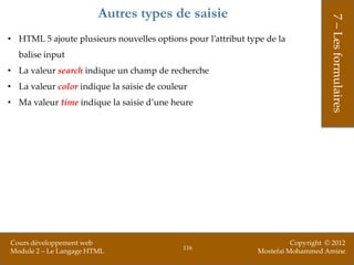 Autres types de saisie




                                                                                   7 – Les formulaires
• HTML 5 ajoute plusieurs nouvelles options pour l’attribut type de la
  balise input
• La valeur search indique un champ de recherche
• La valeur color indique la saisie de couleur
• Ma valeur time indique la saisie d’une heure




Cours développement web                                                 Copyright © 2012
                                             116
Module 2 – Le Langage HTML                                    Mostefai Mohammed Amine
 