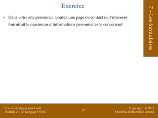 Exercice




                                                                                     7 – Les formulaires
• Dans votre site personnel, ajoutez une page de contact où l’intéressé
  fournirait le maximum d’informations personnelles le concernant




Cours développement web                                                   Copyright © 2012
                                            117
Module 2 – Le Langage HTML                                      Mostefai Mohammed Amine
 