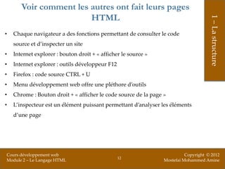 Voir comment les autres ont fait leurs pages
                        HTML




                                                                                      1 – La structure
•   Chaque navigateur a des fonctions permettant de consulter le code
    source et d’inspecter un site
•   Internet explorer : bouton droit + « afficher le source »
•   Internet explorer : outils développeur F12
•   Firefox : code source CTRL + U
•   Menu développement web offre une pléthore d’outils
•   Chrome : Bouton droit + « afficher le code source de la page »
•   L’inspecteur est un élément puissant permettant d’analyser les éléments
    d’une page




Cours développement web                                                    Copyright © 2012
                                                 12
Module 2 – Le Langage HTML                                       Mostefai Mohammed Amine
 