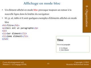 Affichage en mode bloc




                                                                                     8 - Organisation
• Un élément affiché en mode bloc provoque toujours un retour à la
  nouvelle ligne dans la fenêtre du navigateur
• h1, p, ul, table et li sont quelques exemples d’éléments affichés en mode
  bloc
<h1>Titre</h1>
<p>Ceci est un paragraphe</p>
<ul>
<li>1er élément</li>
<li>2eme élément</li>
</ul>




Cours développement web                                                   Copyright © 2012
                                             121
Module 2 – Le Langage HTML                                      Mostefai Mohammed Amine
 