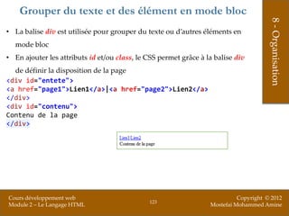 Grouper du texte et des élément en mode bloc




                                                                                       8 - Organisation
• La balise div est utilisée pour grouper du texte ou d’autres éléments en
  mode bloc
• En ajouter les attributs id et/ou class, le CSS permet grâce à la balise div
  de définir la disposition de la page
<div id="entete">
<a href="page1">Lien1</a>|<a href="page2">Lien2</a>
</div>
<div id="contenu">
Contenu de la page
</div>




Cours développement web                                                     Copyright © 2012
                                              123
Module 2 – Le Langage HTML                                        Mostefai Mohammed Amine
 