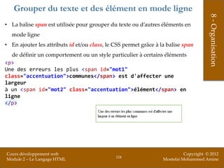 Grouper du texte et des élément en mode ligne




                                                                                       8 - Organisation
• La balise span est utilisée pour grouper du texte ou d’autres éléments en
  mode ligne
• En ajouter les attributs id et/ou class, le CSS permet grâce à la balise span
  de définir un comportement ou un style particulier à certains éléments
<p>
Une des erreurs les plus <span id="mot1"
class="accentuation">communes</span> est d'affecter une
largeur
à un <span id="mot2" class="accentuation">élément</span> en
ligne
</p>




Cours développement web                                                     Copyright © 2012
                                              124
Module 2 – Le Langage HTML                                        Mostefai Mohammed Amine
 