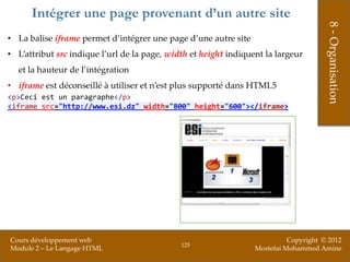 Intégrer une page provenant d’un autre site




                                                                                       8 - Organisation
• La balise iframe permet d’intégrer une page d’une autre site
• L’attribut src indique l’url de la page, width et height indiquent la largeur
  et la hauteur de l’intégration
• iframe est déconseillé à utiliser et n’est plus supporté dans HTML5
<p>Ceci est un paragraphe</p>
<iframe src="http://www.esi.dz" width="800" height="600"></iframe>




Cours développement web                                                     Copyright © 2012
                                              125
Module 2 – Le Langage HTML                                        Mostefai Mohammed Amine
 